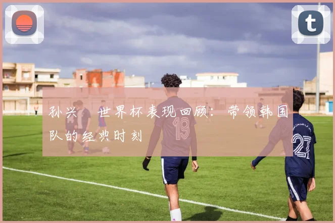 孙兴慜世界杯表现回顾：带领韩国队的经典时刻