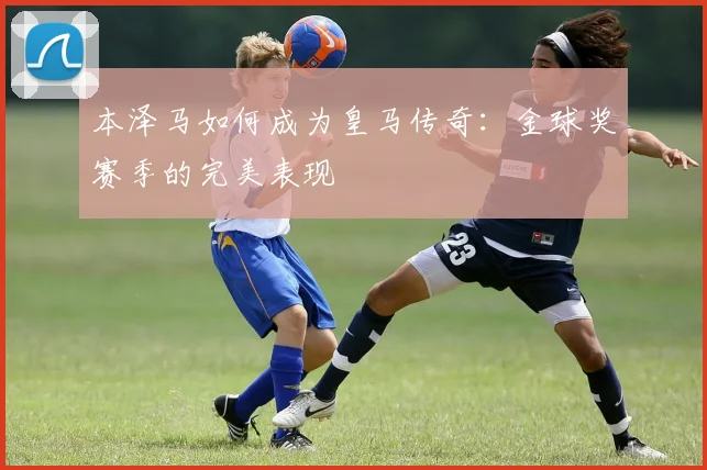 本泽马如何成为皇马传奇：金球奖赛季的完美表现