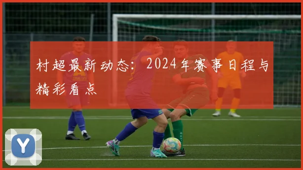 村超最新动态:2024年赛事日程与精彩看点