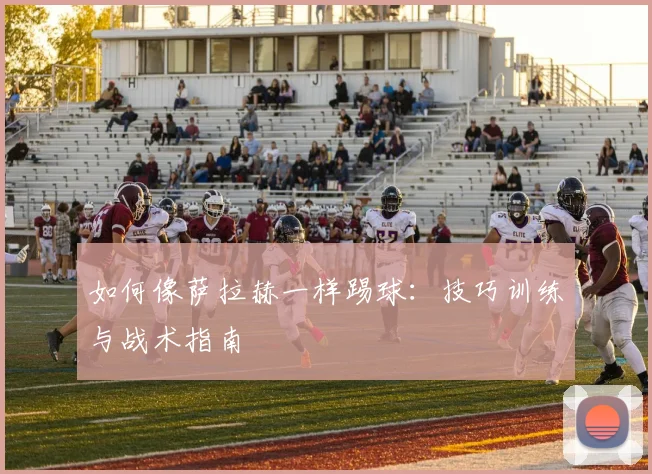 如何像萨拉赫一样踢球：技巧训练与战术指南