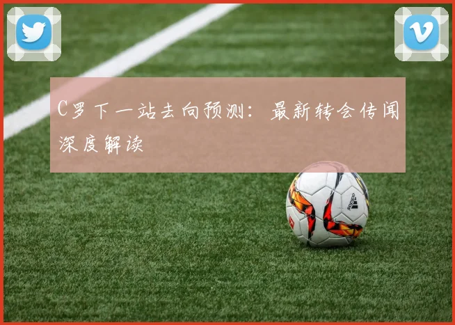 C罗下一站去向预测：最新转会传闻深度解读
